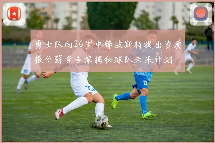 勇士队向26岁中锋波斯特提出资质报价薪资专家揭秘球队未来计划